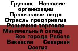 Грузчик › Название организации ­ Правильные люди › Отрасль предприятия ­ Розничная торговля › Минимальный оклад ­ 30 000 - Все города Работа » Вакансии   . Северная Осетия